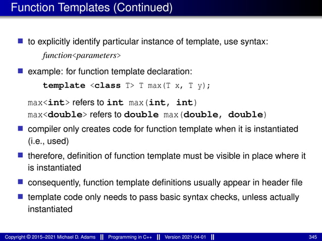 Function Templates (Continued)
■ to explicitly identify particular instance of template, use syntax:
function<parameters>
■ example: for function template declaration:
template <class T> T max(T x, T y);
max<int> refers to int max(int, int)
max<double> refers to double max(double, double)
■ compiler only creates code for function template when it is instantiated
(i.e., used)
■ therefore, definition of function template must be visible in place where it
is instantiated
■ consequently, function template definitions usually appear in header file
■ template code only needs to pass basic syntax checks, unless actually
instantiated
Copyright © 2015–2021 Michael D. Adams Programming in C++ Version 2021-04-01 345
 