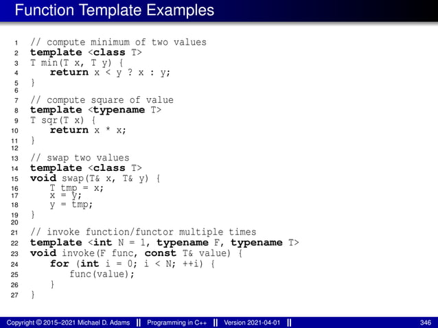 Function Template Examples
1 // compute minimum of two values
2 template <class T>
3 T min(T x, T y) {
4 return x < y ? x : y;
5 }
6
7 // compute square of value
8 template <typename T>
9 T sqr(T x) {
10 return x * x;
11 }
12
13 // swap two values
14 template <class T>
15 void swap(T& x, T& y) {
16 T tmp = x;
17 x = y;
18 y = tmp;
19 }
20
21 // invoke function/functor multiple times
22 template <int N = 1, typename F, typename T>
23 void invoke(F func, const T& value) {
24 for (int i = 0; i < N; ++i) {
25 func(value);
26 }
27 }
Copyright © 2015–2021 Michael D. Adams Programming in C++ Version 2021-04-01 346
 
