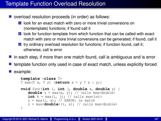Template Function Overload Resolution
■ overload resolution proceeds (in order) as follows:
1 look for an exact match with zero or more trivial conversions on
(nontemplate) functions; if found call it
2 look for function template from which function that can be called with exact
match with zero or more trivial conversions can be generated; if found, call it
3 try ordinary overload resolution for functions; if function found, call it;
otherwise, call is error
■ in each step, if more than one match found, call is ambiguous and is error
■ template function only used in case of exact match, unless explicitly forced
■ example:
template <class T>
T max(T x, T y) {return x > y ? x : y;}
void func(int i, int j, double x, double y) {
double z = max(x, y); // calls max<double>
int k = max(i, j); // calls max<int>
z = max(i, x); // ERROR: no match
z = max<double>(i, x); // calls max<double>
}
Copyright © 2015–2021 Michael D. Adams Programming in C++ Version 2021-04-01 347
 