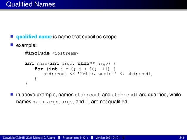 Qualified Names
■ qualified name is name that specifies scope
■ example:
#include <iostream>
int main(int argc, char** argv) {
for (int i = 0; i < 10; ++i) {
std::cout << "Hello, world!" << std::endl;
}
}
■ in above example, names std::cout and std::endl are qualified, while
names main, argc, argv, and i, are not qualified
Copyright © 2015–2021 Michael D. Adams Programming in C++ Version 2021-04-01 348
 