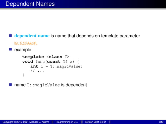 Dependent Names
■ dependent name is name that depends on template parameter
⁓⁓⁓⁓⁓⁓⁓⁓⁓⁓
[C++17 §17.6.2.1/9]
■ example:
template <class T>
void func(const T& x) {
int i = T::magicValue;
// ...
}
■ name T::magicValue is dependent
Copyright © 2015–2021 Michael D. Adams Programming in C++ Version 2021-04-01 349
 
