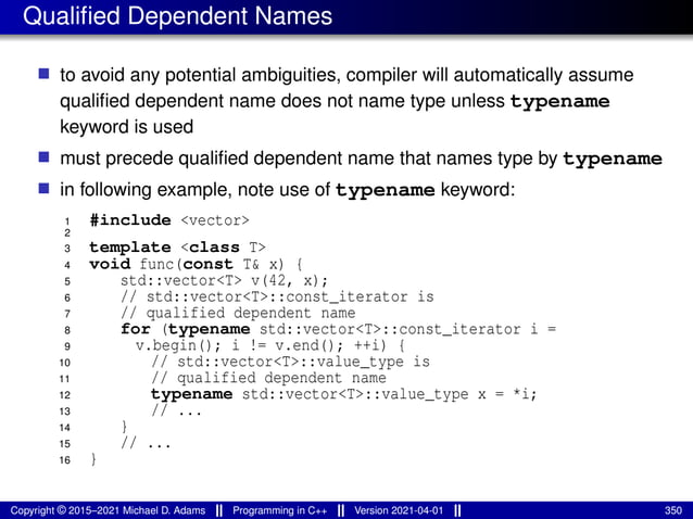 Qualified Dependent Names
■ to avoid any potential ambiguities, compiler will automatically assume
qualified dependent name does not name type unless typename
keyword is used
■ must precede qualified dependent name that names type by typename
■ in following example, note use of typename keyword:
1 #include <vector>
2
3 template <class T>
4 void func(const T& x) {
5 std::vector<T> v(42, x);
6 // std::vector<T>::const_iterator is
7 // qualified dependent name
8 for (typename std::vector<T>::const_iterator i =
9 v.begin(); i != v.end(); ++i) {
10 // std::vector<T>::value_type is
11 // qualified dependent name
12 typename std::vector<T>::value_type x = *i;
13 // ...
14 }
15 // ...
16 }
Copyright © 2015–2021 Michael D. Adams Programming in C++ Version 2021-04-01 350
 