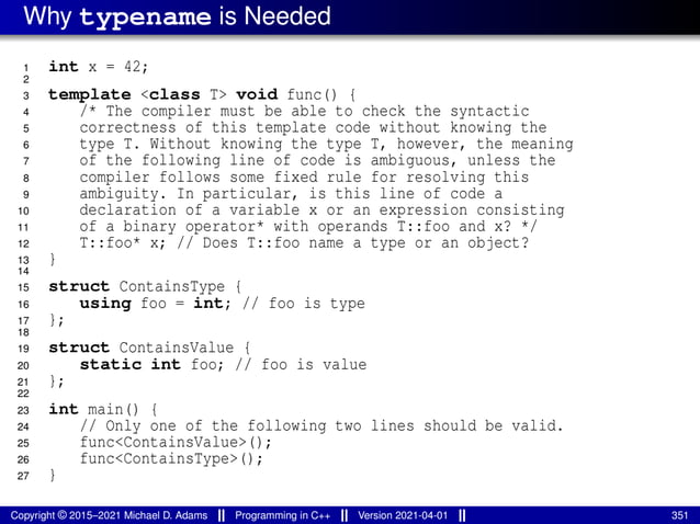 Why typename is Needed
1 int x = 42;
2
3 template <class T> void func() {
4 /* The compiler must be able to check the syntactic
5 correctness of this template code without knowing the
6 type T. Without knowing the type T, however, the meaning
7 of the following line of code is ambiguous, unless the
8 compiler follows some fixed rule for resolving this
9 ambiguity. In particular, is this line of code a
10 declaration of a variable x or an expression consisting
11 of a binary operator* with operands T::foo and x? */
12 T::foo* x; // Does T::foo name a type or an object?
13 }
14
15 struct ContainsType {
16 using foo = int; // foo is type
17 };
18
19 struct ContainsValue {
20 static int foo; // foo is value
21 };
22
23 int main() {
24 // Only one of the following two lines should be valid.
25 func<ContainsValue>();
26 func<ContainsType>();
27 }
Copyright © 2015–2021 Michael D. Adams Programming in C++ Version 2021-04-01 351
 