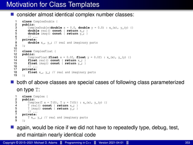 Motivation for Class Templates
■ consider almost identical complex number classes:
1 class ComplexDouble {
2 public:
3 ComplexDouble(double x = 0.0, double y = 0.0) : x_(x), y_(y) {}
4 double real() const { return x_; }
5 double imag() const { return y_; }
6 // ...
7 private:
8 double x_, y_; // real and imaginary parts
9 };
10
11 class ComplexFloat {
12 public:
13 ComplexFloat(float x = 0.0f, float y = 0.0f) : x_(x), y_(y) {}
14 float real() const { return x_; }
15 float imag() const { return y_; }
16 // ...
17 private:
18 float x_, y_; // real and imaginary parts
19 };
■ both of above classes are special cases of following class parameterized
on type T:
1 class Complex {
2 public:
3 Complex(T x = T(0), T y = T(0)) : x_(x), y_(y) {}
4 T real() const { return x_; }
5 T imag() const { return y_; }
6 // ...
7 private:
8 T x_, y_; // real and imaginary parts
9 };
■ again, would be nice if we did not have to repeatedly type, debug, test,
and maintain nearly identical code
Copyright © 2015–2021 Michael D. Adams Programming in C++ Version 2021-04-01 353
 