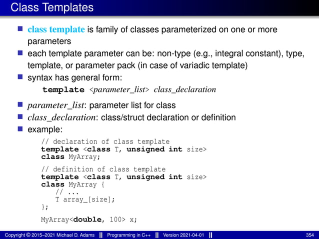 Class Templates
■ class template is family of classes parameterized on one or more
parameters
■ each template parameter can be: non-type (e.g., integral constant), type,
template, or parameter pack (in case of variadic template)
■ syntax has general form:
template <parameter_list> class_declaration
■ parameter_list: parameter list for class
■ class_declaration: class/struct declaration or definition
■ example:
// declaration of class template
template <class T, unsigned int size>
class MyArray;
// definition of class template
template <class T, unsigned int size>
class MyArray {
// ...
T array_[size];
};
MyArray<double, 100> x;
Copyright © 2015–2021 Michael D. Adams Programming in C++ Version 2021-04-01 354
 