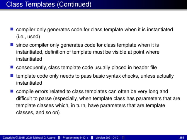 Class Templates (Continued)
■ compiler only generates code for class template when it is instantiated
(i.e., used)
■ since compiler only generates code for class template when it is
instantiated, definition of template must be visible at point where
instantiated
■ consequently, class template code usually placed in header file
■ template code only needs to pass basic syntax checks, unless actually
instantiated
■ compile errors related to class templates can often be very long and
difficult to parse (especially, when template class has parameters that are
template classes which, in turn, have parameters that are template
classes, and so on)
Copyright © 2015–2021 Michael D. Adams Programming in C++ Version 2021-04-01 355
 