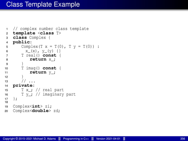 Class Template Example
1 // complex number class template
2 template <class T>
3 class Complex {
4 public:
5 Complex(T x = T(0), T y = T(0)) :
6 x_(x), y_(y) {}
7 T real() const {
8 return x_;
9 }
10 T imag() const {
11 return y_;
12 }
13 // ...
14 private:
15 T x_; // real part
16 T y_; // imaginary part
17 };
18
19 Complex<int> zi;
20 Complex<double> zd;
Copyright © 2015–2021 Michael D. Adams Programming in C++ Version 2021-04-01 356
 