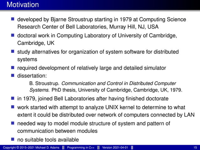 Motivation
■ developed by Bjarne Stroustrup starting in 1979 at Computing Science
Research Center of Bell Laboratories, Murray Hill, NJ, USA
■ doctoral work in Computing Laboratory of University of Cambridge,
Cambridge, UK
■ study alternatives for organization of system software for distributed
systems
■ required development of relatively large and detailed simulator
■ dissertation:
B. Stroustrup. Communication and Control in Distributed Computer
Systems. PhD thesis, University of Cambridge, Cambridge, UK, 1979.
■ in 1979, joined Bell Laboratories after having finished doctorate
■ work started with attempt to analyze UNIX kernel to determine to what
extent it could be distributed over network of computers connected by LAN
■ needed way to model module structure of system and pattern of
communication between modules
■ no suitable tools available
Copyright © 2015–2021 Michael D. Adams Programming in C++ Version 2021-04-01 15
 