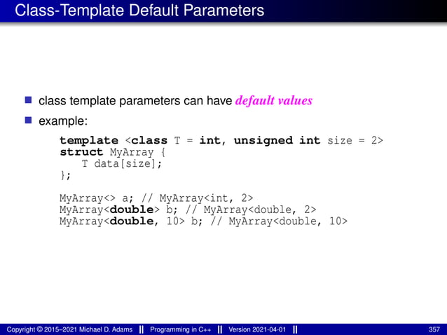 Class-Template Default Parameters
■ class template parameters can have default values
■ example:
template <class T = int, unsigned int size = 2>
struct MyArray {
T data[size];
};
MyArray<> a; // MyArray<int, 2>
MyArray<double> b; // MyArray<double, 2>
MyArray<double, 10> b; // MyArray<double, 10>
Copyright © 2015–2021 Michael D. Adams Programming in C++ Version 2021-04-01 357
 
