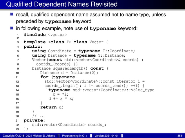 Qualified Dependent Names Revisited
■ recall, qualified dependent name assumed not to name type, unless
preceded by typename keyword
■ in following example, note use of typename keyword:
1 #include <vector>
2
3 template <class T> class Vector {
4 public:
5 using Coordinate = typename T::Coordinate;
6 using Distance = typename T::Distance;
7 Vector(const std::vector<Coordinate>& coords) :
8 coords_(coords) {}
9 Distance squaredLength() const {
10 Distance d = Distance(0);
11 for (typename
12 std::vector<Coordinate>::const_iterator i =
13 coords_.begin(); i != coords_.end(); ++i) {
14 typename std::vector<Coordinate>::value_type
15 x = *i;
16 d += x * x;
17 }
18 return d;
19 }
20 // ...
21 private:
22 std::vector<Coordinate> coords_;
23 };
Copyright © 2015–2021 Michael D. Adams Programming in C++ Version 2021-04-01 358
 