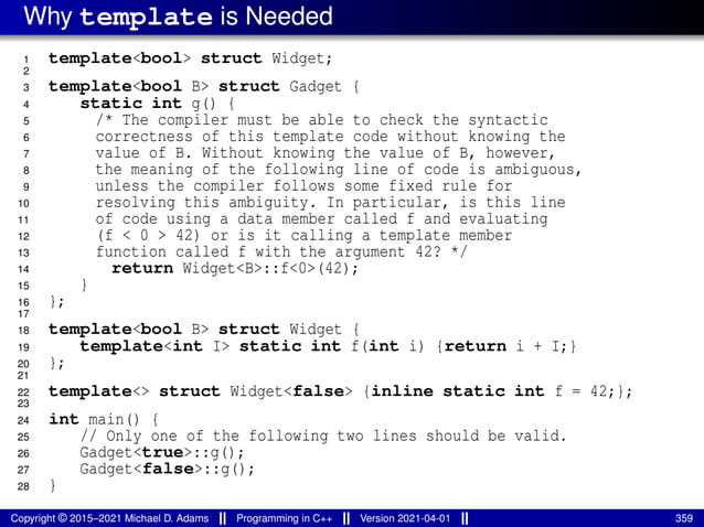 Why template is Needed
1 template<bool> struct Widget;
2
3 template<bool B> struct Gadget {
4 static int g() {
5 /* The compiler must be able to check the syntactic
6 correctness of this template code without knowing the
7 value of B. Without knowing the value of B, however,
8 the meaning of the following line of code is ambiguous,
9 unless the compiler follows some fixed rule for
10 resolving this ambiguity. In particular, is this line
11 of code using a data member called f and evaluating
12 (f < 0 > 42) or is it calling a template member
13 function called f with the argument 42? */
14 return Widget<B>::f<0>(42);
15 }
16 };
17
18 template<bool B> struct Widget {
19 template<int I> static int f(int i) {return i + I;}
20 };
21
22 template<> struct Widget<false> {inline static int f = 42;};
23
24 int main() {
25 // Only one of the following two lines should be valid.
26 Gadget<true>::g();
27 Gadget<false>::g();
28 }
Copyright © 2015–2021 Michael D. Adams Programming in C++ Version 2021-04-01 359
 