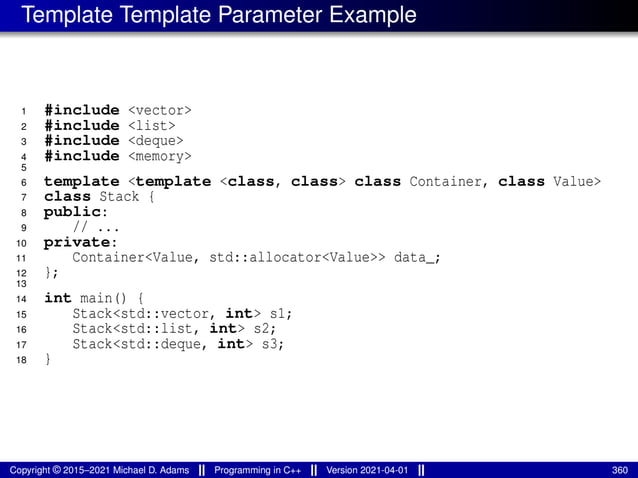 Template Template Parameter Example
1 #include <vector>
2 #include <list>
3 #include <deque>
4 #include <memory>
5
6 template <template <class, class> class Container, class Value>
7 class Stack {
8 public:
9 // ...
10 private:
11 Container<Value, std::allocator<Value>> data_;
12 };
13
14 int main() {
15 Stack<std::vector, int> s1;
16 Stack<std::list, int> s2;
17 Stack<std::deque, int> s3;
18 }
Copyright © 2015–2021 Michael D. Adams Programming in C++ Version 2021-04-01 360
 