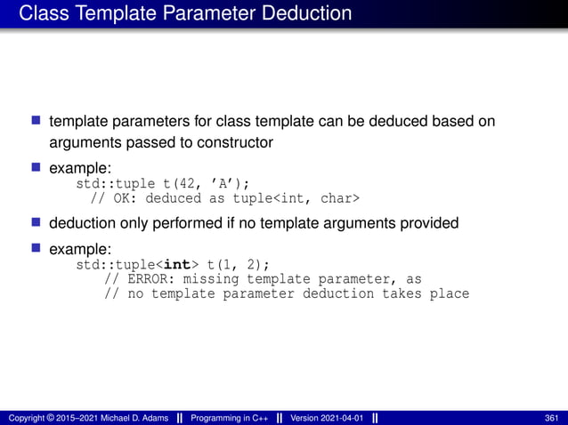 Class Template Parameter Deduction
■ template parameters for class template can be deduced based on
arguments passed to constructor
■ example:
std::tuple t(42, ’A’);
// OK: deduced as tuple<int, char>
■ deduction only performed if no template arguments provided
■ example:
std::tuple<int> t(1, 2);
// ERROR: missing template parameter, as
// no template parameter deduction takes place
Copyright © 2015–2021 Michael D. Adams Programming in C++ Version 2021-04-01 361
 