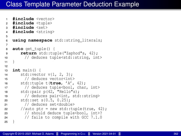 Class Template Parameter Deduction Example
1 #include <vector>
2 #include <tuple>
3 #include <set>
4 #include <string>
5
6 using namespace std::string_literals;
7
8 auto get_tuple() {
9 return std::tuple("Zaphod"s, 42);
10 // deduces tuple<std::string, int>
11 }
12
13 int main() {
14 std::vector v{1, 2, 3};
15 // deduces vector<int>
16 std::tuple t(true, ’A’, 42);
17 // deduces tuple<bool, char, int>
18 std::pair p(42, "Hello"s);
19 // deduces pair<int, std::string>
20 std::set s{0.5, 0.25};
21 // deduces set<double>
22 //auto ptr = new std::tuple(true, 42);
23 // should deduce tuple<bool, int>?
24 // fails to compile with GCC 7.1.0
25 }
Copyright © 2015–2021 Michael D. Adams Programming in C++ Version 2021-04-01 362
 