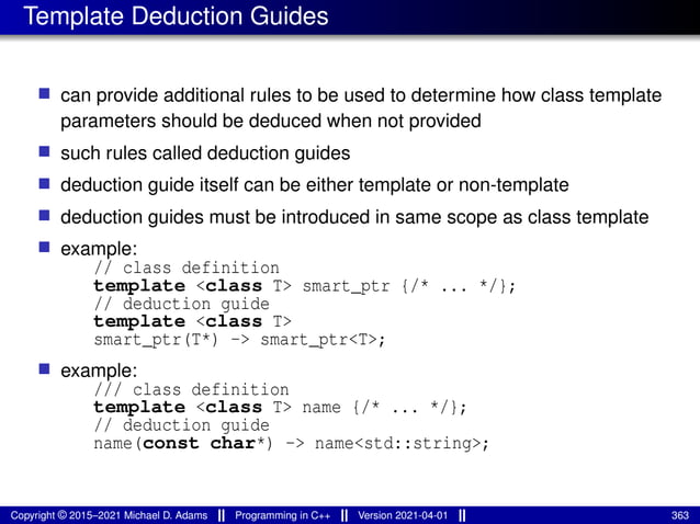 Template Deduction Guides
■ can provide additional rules to be used to determine how class template
parameters should be deduced when not provided
■ such rules called deduction guides
■ deduction guide itself can be either template or non-template
■ deduction guides must be introduced in same scope as class template
■ example:
// class definition
template <class T> smart_ptr {/* ... */};
// deduction guide
template <class T>
smart_ptr(T*) -> smart_ptr<T>;
■ example:
/// class definition
template <class T> name {/* ... */};
// deduction guide
name(const char*) -> name<std::string>;
Copyright © 2015–2021 Michael D. Adams Programming in C++ Version 2021-04-01 363
 