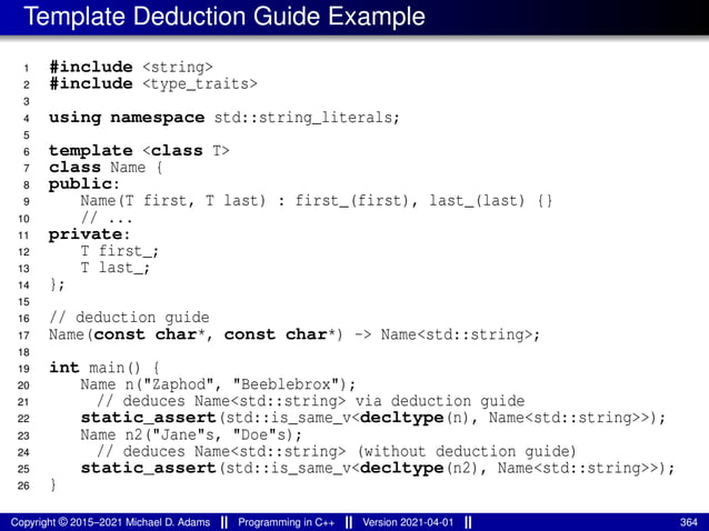 Template Deduction Guide Example
1 #include <string>
2 #include <type_traits>
3
4 using namespace std::string_literals;
5
6 template <class T>
7 class Name {
8 public:
9 Name(T first, T last) : first_(first), last_(last) {}
10 // ...
11 private:
12 T first_;
13 T last_;
14 };
15
16 // deduction guide
17 Name(const char*, const char*) -> Name<std::string>;
18
19 int main() {
20 Name n("Zaphod", "Beeblebrox");
21 // deduces Name<std::string> via deduction guide
22 static_assert(std::is_same_v<decltype(n), Name<std::string>>);
23 Name n2("Jane"s, "Doe"s);
24 // deduces Name<std::string> (without deduction guide)
25 static_assert(std::is_same_v<decltype(n2), Name<std::string>>);
26 }
Copyright © 2015–2021 Michael D. Adams Programming in C++ Version 2021-04-01 364
 