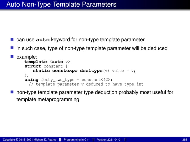 Auto Non-Type Template Parameters
■ can use auto keyword for non-type template parameter
■ in such case, type of non-type template parameter will be deduced
■ example:
template <auto v>
struct constant {
static constexpr decltype(v) value = v;
};
using forty_two_type = constant<42>;
// template parameter v deduced to have type int
■ non-type template parameter type deduction probably most useful for
template metaprogramming
Copyright © 2015–2021 Michael D. Adams Programming in C++ Version 2021-04-01 365
 