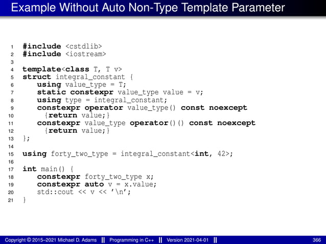 Example Without Auto Non-Type Template Parameter
1 #include <cstdlib>
2 #include <iostream>
3
4 template<class T, T v>
5 struct integral_constant {
6 using value_type = T;
7 static constexpr value_type value = v;
8 using type = integral_constant;
9 constexpr operator value_type() const noexcept
10 {return value;}
11 constexpr value_type operator()() const noexcept
12 {return value;}
13 };
14
15 using forty_two_type = integral_constant<int, 42>;
16
17 int main() {
18 constexpr forty_two_type x;
19 constexpr auto v = x.value;
20 std::cout << v << ’n’;
21 }
Copyright © 2015–2021 Michael D. Adams Programming in C++ Version 2021-04-01 366
 