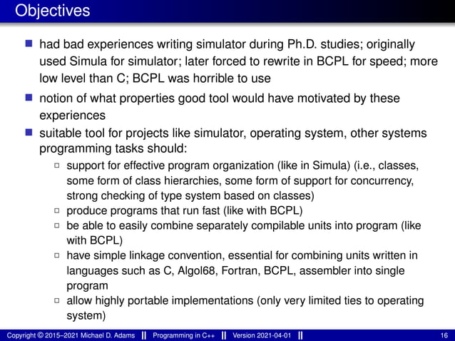 Objectives
■ had bad experiences writing simulator during Ph.D. studies; originally
used Simula for simulator; later forced to rewrite in BCPL for speed; more
low level than C; BCPL was horrible to use
■ notion of what properties good tool would have motivated by these
experiences
■ suitable tool for projects like simulator, operating system, other systems
programming tasks should:
2 support for effective program organization (like in Simula) (i.e., classes,
some form of class hierarchies, some form of support for concurrency,
strong checking of type system based on classes)
2 produce programs that run fast (like with BCPL)
2 be able to easily combine separately compilable units into program (like
with BCPL)
2 have simple linkage convention, essential for combining units written in
languages such as C, Algol68, Fortran, BCPL, assembler into single
program
2 allow highly portable implementations (only very limited ties to operating
system)
Copyright © 2015–2021 Michael D. Adams Programming in C++ Version 2021-04-01 16
 