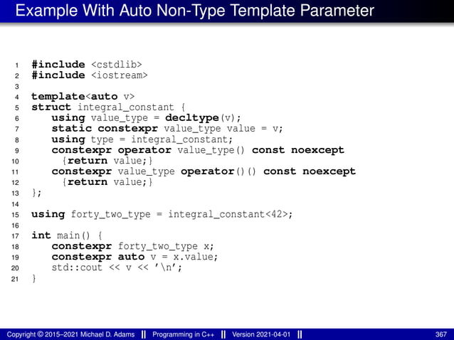 Example With Auto Non-Type Template Parameter
1 #include <cstdlib>
2 #include <iostream>
3
4 template<auto v>
5 struct integral_constant {
6 using value_type = decltype(v);
7 static constexpr value_type value = v;
8 using type = integral_constant;
9 constexpr operator value_type() const noexcept
10 {return value;}
11 constexpr value_type operator()() const noexcept
12 {return value;}
13 };
14
15 using forty_two_type = integral_constant<42>;
16
17 int main() {
18 constexpr forty_two_type x;
19 constexpr auto v = x.value;
20 std::cout << v << ’n’;
21 }
Copyright © 2015–2021 Michael D. Adams Programming in C++ Version 2021-04-01 367
 
