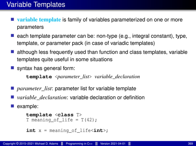 Variable Templates
■ variable template is family of variables parameterized on one or more
parameters
■ each template parameter can be: non-type (e.g., integral constant), type,
template, or parameter pack (in case of variadic templates)
■ although less frequently used than function and class templates, variable
templates quite useful in some situations
■ syntax has general form:
template <parameter_list> variable_declaration
■ parameter_list: parameter list for variable template
■ variable_declaration: variable declaration or definition
■ example:
template <class T>
T meaning_of_life = T(42);
int x = meaning_of_life<int>;
Copyright © 2015–2021 Michael D. Adams Programming in C++ Version 2021-04-01 369
 