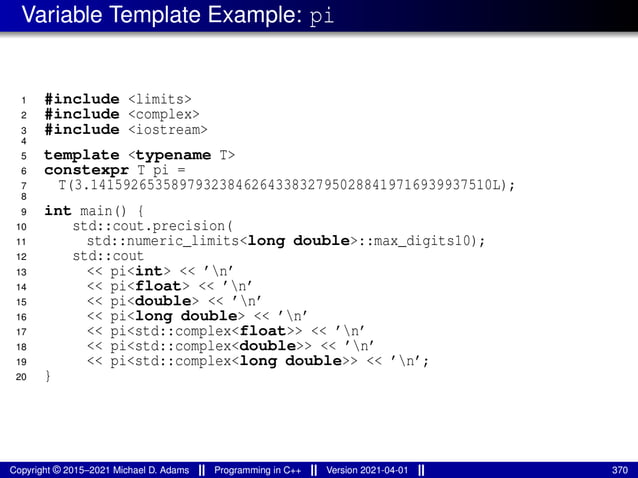 Variable Template Example: pi
1 #include <limits>
2 #include <complex>
3 #include <iostream>
4
5 template <typename T>
6 constexpr T pi =
7 T(3.14159265358979323846264338327950288419716939937510L);
8
9 int main() {
10 std::cout.precision(
11 std::numeric_limits<long double>::max_digits10);
12 std::cout
13 << pi<int> << ’n’
14 << pi<float> << ’n’
15 << pi<double> << ’n’
16 << pi<long double> << ’n’
17 << pi<std::complex<float>> << ’n’
18 << pi<std::complex<double>> << ’n’
19 << pi<std::complex<long double>> << ’n’;
20 }
Copyright © 2015–2021 Michael D. Adams Programming in C++ Version 2021-04-01 370
 