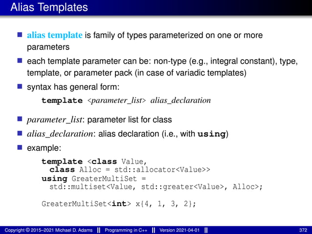 Alias Templates
■ alias template is family of types parameterized on one or more
parameters
■ each template parameter can be: non-type (e.g., integral constant), type,
template, or parameter pack (in case of variadic templates)
■ syntax has general form:
template <parameter_list> alias_declaration
■ parameter_list: parameter list for class
■ alias_declaration: alias declaration (i.e., with using)
■ example:
template <class Value,
class Alloc = std::allocator<Value>>
using GreaterMultiSet =
std::multiset<Value, std::greater<Value>, Alloc>;
GreaterMultiSet<int> x{4, 1, 3, 2};
Copyright © 2015–2021 Michael D. Adams Programming in C++ Version 2021-04-01 372
 