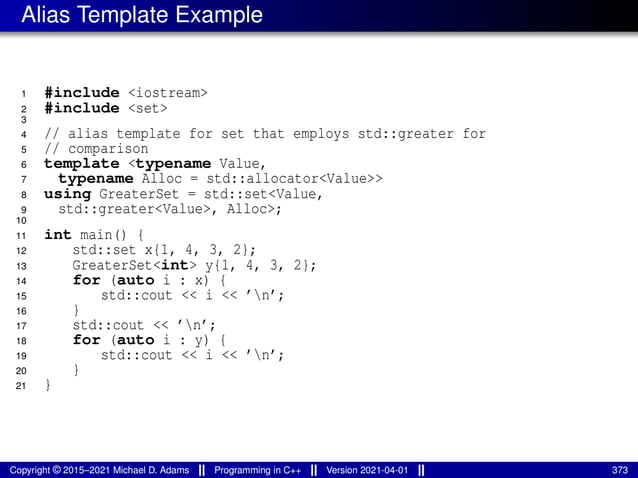 Alias Template Example
1 #include <iostream>
2 #include <set>
3
4 // alias template for set that employs std::greater for
5 // comparison
6 template <typename Value,
7 typename Alloc = std::allocator<Value>>
8 using GreaterSet = std::set<Value,
9 std::greater<Value>, Alloc>;
10
11 int main() {
12 std::set x{1, 4, 3, 2};
13 GreaterSet<int> y{1, 4, 3, 2};
14 for (auto i : x) {
15 std::cout << i << ’n’;
16 }
17 std::cout << ’n’;
18 for (auto i : y) {
19 std::cout << i << ’n’;
20 }
21 }
Copyright © 2015–2021 Michael D. Adams Programming in C++ Version 2021-04-01 373
 