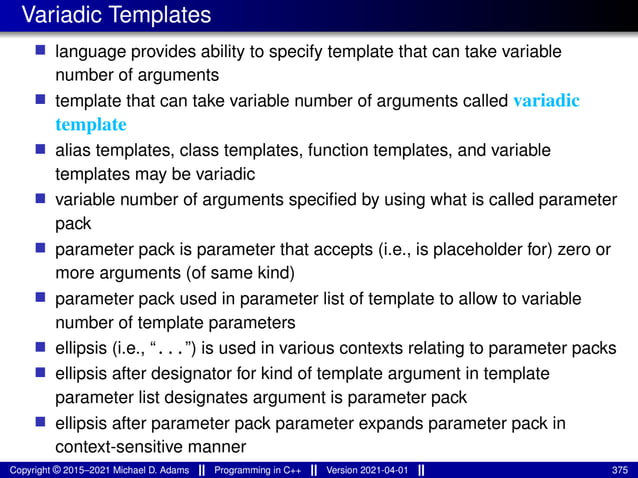 Variadic Templates
■ language provides ability to specify template that can take variable
number of arguments
■ template that can take variable number of arguments called variadic
template
■ alias templates, class templates, function templates, and variable
templates may be variadic
■ variable number of arguments specified by using what is called parameter
pack
■ parameter pack is parameter that accepts (i.e., is placeholder for) zero or
more arguments (of same kind)
■ parameter pack used in parameter list of template to allow to variable
number of template parameters
■ ellipsis (i.e., “...”) is used in various contexts relating to parameter packs
■ ellipsis after designator for kind of template argument in template
parameter list designates argument is parameter pack
■ ellipsis after parameter pack parameter expands parameter pack in
context-sensitive manner
Copyright © 2015–2021 Michael D. Adams Programming in C++ Version 2021-04-01 375
 