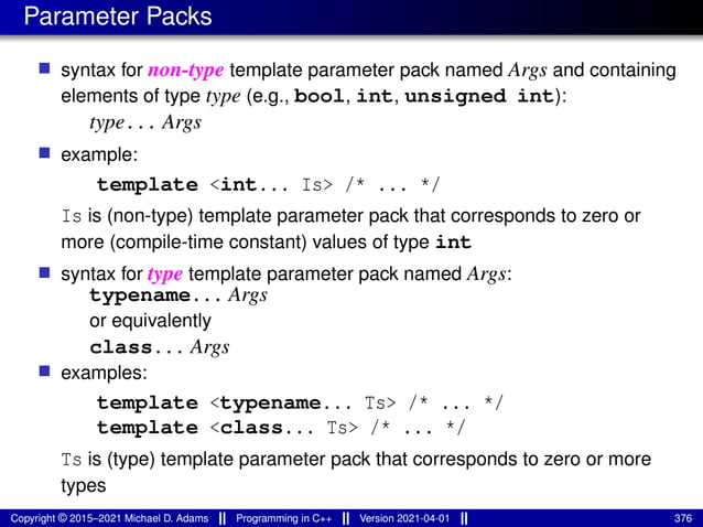 Parameter Packs
■ syntax for non-type template parameter pack named Args and containing
elements of type type (e.g., bool, int, unsigned int):
type... Args
■ example:
template <int... Is> /* ... */
Is is (non-type) template parameter pack that corresponds to zero or
more (compile-time constant) values of type int
■ syntax for type template parameter pack named Args:
typename... Args
or equivalently
class... Args
■ examples:
template <typename... Ts> /* ... */
template <class... Ts> /* ... */
Ts is (type) template parameter pack that corresponds to zero or more
types
Copyright © 2015–2021 Michael D. Adams Programming in C++ Version 2021-04-01 376
 