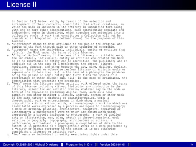 License II
in Section 1(f) below, which, by reason of the selection and
arrangement of their contents, constitute intellectual creations, in
which the Work is included in its entirety in unmodified form along
with one or more other contributions, each constituting separate and
independent works in themselves, which together are assembled into a
collective whole. A work that constitutes a Collection will not be
considered an Adaptation (as defined above) for the purposes of this
License.
c. "Distribute" means to make available to the public the original and
copies of the Work through sale or other transfer of ownership.
d. "Licensor" means the individual, individuals, entity or entities that
offer(s) the Work under the terms of this License.
e. "Original Author" means, in the case of a literary or artistic work,
the individual, individuals, entity or entities who created the Work
or if no individual or entity can be identified, the publisher; and in
addition (i) in the case of a performance the actors, singers,
musicians, dancers, and other persons who act, sing, deliver, declaim,
play in, interpret or otherwise perform literary or artistic works or
expressions of folklore; (ii) in the case of a phonogram the producer
being the person or legal entity who first fixes the sounds of a
performance or other sounds; and, (iii) in the case of broadcasts, the
organization that transmits the broadcast.
f. "Work" means the literary and/or artistic work offered under the terms
of this License including without limitation any production in the
literary, scientific and artistic domain, whatever may be the mode or
form of its expression including digital form, such as a book,
pamphlet and other writing; a lecture, address, sermon or other work
of the same nature; a dramatic or dramatico-musical work; a
choreographic work or entertainment in dumb show; a musical
composition with or without words; a cinematographic work to which are
assimilated works expressed by a process analogous to cinematography;
a work of drawing, painting, architecture, sculpture, engraving or
lithography; a photographic work to which are assimilated works
expressed by a process analogous to photography; a work of applied
art; an illustration, map, plan, sketch or three-dimensional work
relative to geography, topography, architecture or science; a
performance; a broadcast; a phonogram; a compilation of data to the
extent it is protected as a copyrightable work; or a work performed by
a variety or circus performer to the extent it is not otherwise
considered a literary or artistic work.
g. "You" means an individual or entity exercising rights under this
Copyright © 2015–2021 Michael D. Adams Programming in C++ Version 2021-04-01 iv
 