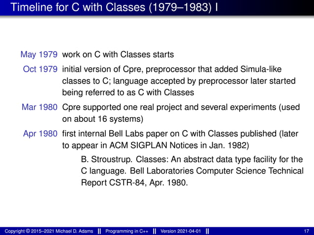 Timeline for C with Classes (1979–1983) I
May 1979 work on C with Classes starts
Oct 1979 initial version of Cpre, preprocessor that added Simula-like
classes to C; language accepted by preprocessor later started
being referred to as C with Classes
Mar 1980 Cpre supported one real project and several experiments (used
on about 16 systems)
Apr 1980 first internal Bell Labs paper on C with Classes published (later
to appear in ACM SIGPLAN Notices in Jan. 1982)
B. Stroustrup. Classes: An abstract data type facility for the
C language. Bell Laboratories Computer Science Technical
Report CSTR-84, Apr. 1980.
Copyright © 2015–2021 Michael D. Adams Programming in C++ Version 2021-04-01 17
 