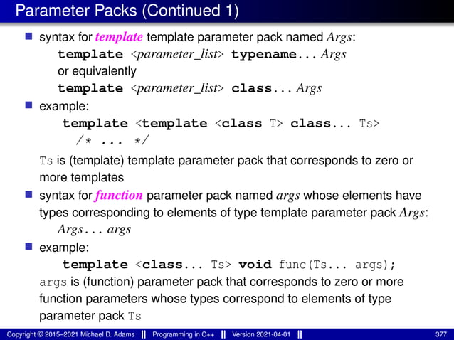 Parameter Packs (Continued 1)
■ syntax for template template parameter pack named Args:
template <parameter_list> typename... Args
or equivalently
template <parameter_list> class... Args
■ example:
template <template <class T> class... Ts>
/* ... */
Ts is (template) template parameter pack that corresponds to zero or
more templates
■ syntax for function parameter pack named args whose elements have
types corresponding to elements of type template parameter pack Args:
Args... args
■ example:
template <class... Ts> void func(Ts... args);
args is (function) parameter pack that corresponds to zero or more
function parameters whose types correspond to elements of type
parameter pack Ts
Copyright © 2015–2021 Michael D. Adams Programming in C++ Version 2021-04-01 377
 