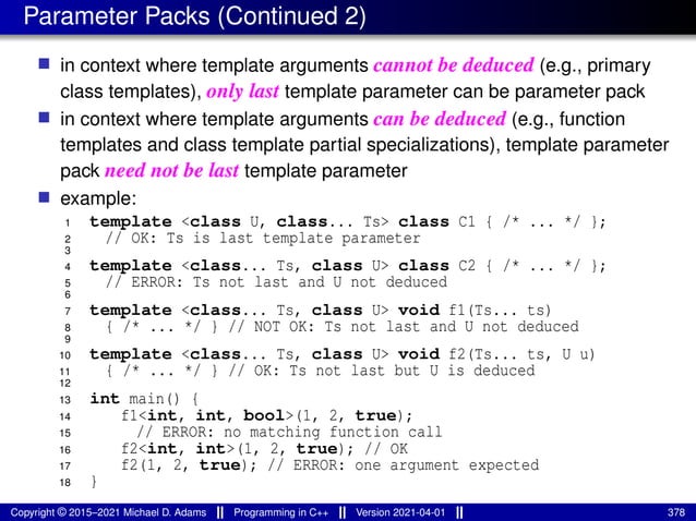 Parameter Packs (Continued 2)
■ in context where template arguments cannot be deduced (e.g., primary
class templates), only last template parameter can be parameter pack
■ in context where template arguments can be deduced (e.g., function
templates and class template partial specializations), template parameter
pack need not be last template parameter
■ example:
1 template <class U, class... Ts> class C1 { /* ... */ };
2 // OK: Ts is last template parameter
3
4 template <class... Ts, class U> class C2 { /* ... */ };
5 // ERROR: Ts not last and U not deduced
6
7 template <class... Ts, class U> void f1(Ts... ts)
8 { /* ... */ } // NOT OK: Ts not last and U not deduced
9
10 template <class... Ts, class U> void f2(Ts... ts, U u)
11 { /* ... */ } // OK: Ts not last but U is deduced
12
13 int main() {
14 f1<int, int, bool>(1, 2, true);
15 // ERROR: no matching function call
16 f2<int, int>(1, 2, true); // OK
17 f2(1, 2, true); // ERROR: one argument expected
18 }
Copyright © 2015–2021 Michael D. Adams Programming in C++ Version 2021-04-01 378
 
