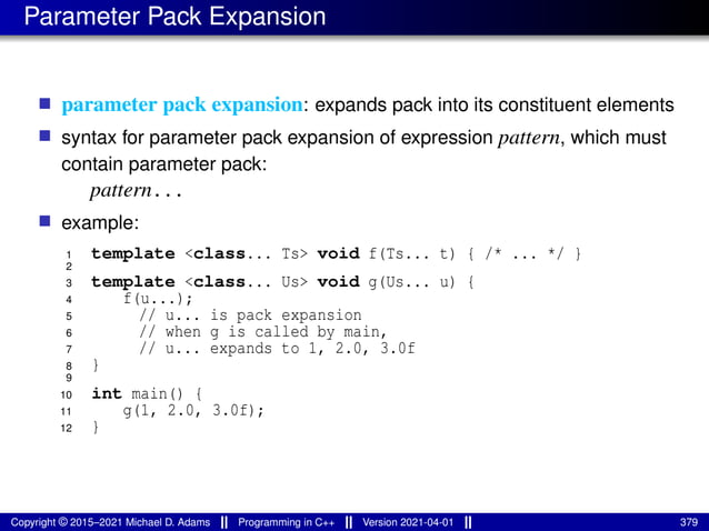 Parameter Pack Expansion
■ parameter pack expansion: expands pack into its constituent elements
■ syntax for parameter pack expansion of expression pattern, which must
contain parameter pack:
pattern...
■ example:
1 template <class... Ts> void f(Ts... t) { /* ... */ }
2
3 template <class... Us> void g(Us... u) {
4 f(u...);
5 // u... is pack expansion
6 // when g is called by main,
7 // u... expands to 1, 2.0, 3.0f
8 }
9
10 int main() {
11 g(1, 2.0, 3.0f);
12 }
Copyright © 2015–2021 Michael D. Adams Programming in C++ Version 2021-04-01 379
 