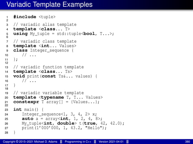Variadic Template Examples
1 #include <tuple>
2
3 // variadic alias template
4 template <class... T>
5 using My_tuple = std::tuple<bool, T...>;
6
7 // variadic class template
8 template <int... Values>
9 class Integer_sequence {
10 // ...
11 };
12
13 // variadic function template
14 template <class... Ts>
15 void print(const Ts&... values) {
16 // ...
17 }
18
19 // variadic variable template
20 template <typename T, T... Values>
21 constexpr T array[] = {Values...};
22
23 int main() {
24 Integer_sequence<1, 3, 4, 2> x;
25 auto a = array<int, 1, 2, 4, 8>;
26 My_tuple<int, double> t(true, 42, 42.0);
27 print(1’000’000, 1, 43.2, "Hello");
28 }
Copyright © 2015–2021 Michael D. Adams Programming in C++ Version 2021-04-01 380
 