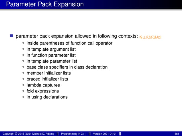 Parameter Pack Expansion
■ parameter pack expansion allowed in following contexts: ⁓⁓⁓⁓⁓⁓⁓⁓
[C++17 §17.5.3/4]
2 inside parentheses of function call operator
2 in template argument list
2 in function parameter list
2 in template parameter list
2 base class specifiers in class declaration
2 member initializer lists
2 braced initializer lists
2 lambda captures
2 fold expressions
2 in using declarations
Copyright © 2015–2021 Michael D. Adams Programming in C++ Version 2021-04-01 381
 