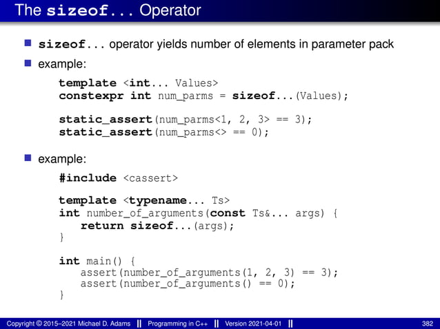 The sizeof... Operator
■ sizeof... operator yields number of elements in parameter pack
■ example:
template <int... Values>
constexpr int num_parms = sizeof...(Values);
static_assert(num_parms<1, 2, 3> == 3);
static_assert(num_parms<> == 0);
■ example:
#include <cassert>
template <typename... Ts>
int number_of_arguments(const Ts&... args) {
return sizeof...(args);
}
int main() {
assert(number_of_arguments(1, 2, 3) == 3);
assert(number_of_arguments() == 0);
}
Copyright © 2015–2021 Michael D. Adams Programming in C++ Version 2021-04-01 382
 