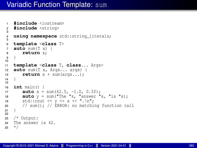 Variadic Function Template: sum
1 #include <iostream>
2 #include <string>
3
4 using namespace std::string_literals;
5
6 template <class T>
7 auto sum(T x) {
8 return x;
9 }
10
11 template <class T, class... Args>
12 auto sum(T x, Args... args) {
13 return x + sum(args...);
14 }
15
16 int main() {
17 auto x = sum(42.5, -1.0, 0.5f);
18 auto y = sum("The "s, "answer "s, "is "s);
19 std::cout << y << x << ".n";
20 // sum(); // ERROR: no matching function call
21 }
22
23 /* Output:
24 The answer is 42.
25 */
Copyright © 2015–2021 Michael D. Adams Programming in C++ Version 2021-04-01 383
 
