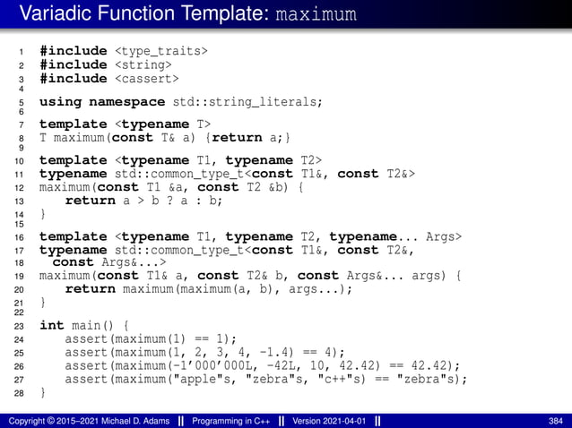 Variadic Function Template: maximum
1 #include <type_traits>
2 #include <string>
3 #include <cassert>
4
5 using namespace std::string_literals;
6
7 template <typename T>
8 T maximum(const T& a) {return a;}
9
10 template <typename T1, typename T2>
11 typename std::common_type_t<const T1&, const T2&>
12 maximum(const T1 &a, const T2 &b) {
13 return a > b ? a : b;
14 }
15
16 template <typename T1, typename T2, typename... Args>
17 typename std::common_type_t<const T1&, const T2&,
18 const Args&...>
19 maximum(const T1& a, const T2& b, const Args&... args) {
20 return maximum(maximum(a, b), args...);
21 }
22
23 int main() {
24 assert(maximum(1) == 1);
25 assert(maximum(1, 2, 3, 4, -1.4) == 4);
26 assert(maximum(-1’000’000L, -42L, 10, 42.42) == 42.42);
27 assert(maximum("apple"s, "zebra"s, "c++"s) == "zebra"s);
28 }
Copyright © 2015–2021 Michael D. Adams Programming in C++ Version 2021-04-01 384
 