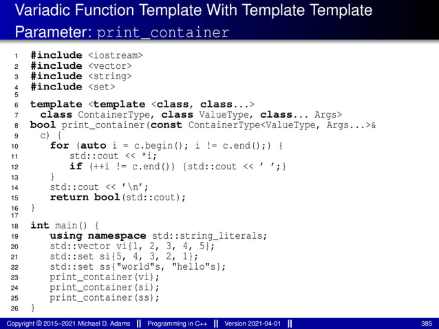 Variadic Function Template With Template Template
Parameter: print_container
1 #include <iostream>
2 #include <vector>
3 #include <string>
4 #include <set>
5
6 template <template <class, class...>
7 class ContainerType, class ValueType, class... Args>
8 bool print_container(const ContainerType<ValueType, Args...>&
9 c) {
10 for (auto i = c.begin(); i != c.end();) {
11 std::cout << *i;
12 if (++i != c.end()) {std::cout << ’ ’;}
13 }
14 std::cout << ’n’;
15 return bool(std::cout);
16 }
17
18 int main() {
19 using namespace std::string_literals;
20 std::vector vi{1, 2, 3, 4, 5};
21 std::set si{5, 4, 3, 2, 1};
22 std::set ss{"world"s, "hello"s};
23 print_container(vi);
24 print_container(si);
25 print_container(ss);
26 }
Copyright © 2015–2021 Michael D. Adams Programming in C++ Version 2021-04-01 385
 