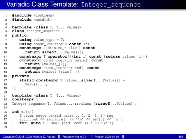 Variadic Class Template: Integer_sequence
1 #include <iostream>
2 #include <cstdlib>
3
4 template <class T, T... Values>
5 class Integer_sequence {
6 public:
7 using value_type = T;
8 using const_iterator = const T*;
9 constexpr std::size_t size() const
10 {return sizeof...(Values);}
11 constexpr T operator[](int i) const {return values_[i];}
12 constexpr const_iterator begin() const
13 {return &values_[0];}
14 constexpr const_iterator end() const
15 {return &values_[size()];}
16 private:
17 static constexpr T values_[sizeof...(Values)] =
18 {Values...};
19 };
20
21 template <class T, T... Values>
22 constexpr T
23 Integer_sequence<T, Values...>::values_[sizeof...(Values)];
24
25 int main() {
26 Integer_sequence<std::size_t, 1, 2, 4, 8> seq;
27 std::cout << seq.size() << ’n’ << seq[0] << ’n’;
28 for (auto i : seq) {std::cout << i << ’n’;}
29 }
Copyright © 2015–2021 Michael D. Adams Programming in C++ Version 2021-04-01 386
 