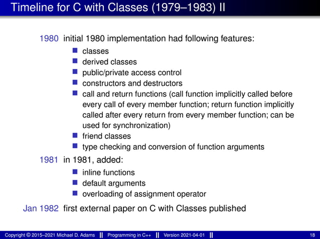 Timeline for C with Classes (1979–1983) II
1980 initial 1980 implementation had following features:
■ classes
■ derived classes
■ public/private access control
■ constructors and destructors
■ call and return functions (call function implicitly called before
every call of every member function; return function implicitly
called after every return from every member function; can be
used for synchronization)
■ friend classes
■ type checking and conversion of function arguments
1981 in 1981, added:
■ inline functions
■ default arguments
■ overloading of assignment operator
Jan 1982 first external paper on C with Classes published
Copyright © 2015–2021 Michael D. Adams Programming in C++ Version 2021-04-01 18
 