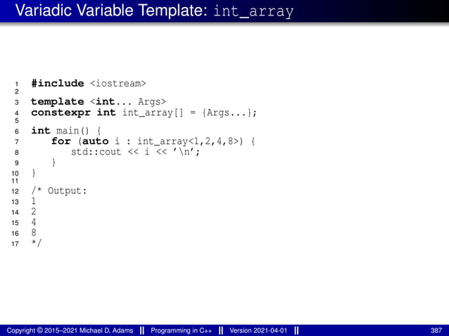 Variadic Variable Template: int_array
1 #include <iostream>
2
3 template <int... Args>
4 constexpr int int_array[] = {Args...};
5
6 int main() {
7 for (auto i : int_array<1,2,4,8>) {
8 std::cout << i << ’n’;
9 }
10 }
11
12 /* Output:
13 1
14 2
15 4
16 8
17 */
Copyright © 2015–2021 Michael D. Adams Programming in C++ Version 2021-04-01 387
 