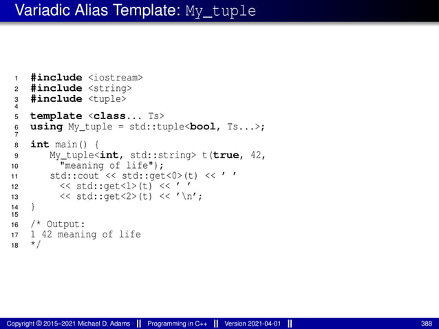 Variadic Alias Template: My_tuple
1 #include <iostream>
2 #include <string>
3 #include <tuple>
4
5 template <class... Ts>
6 using My_tuple = std::tuple<bool, Ts...>;
7
8 int main() {
9 My_tuple<int, std::string> t(true, 42,
10 "meaning of life");
11 std::cout << std::get<0>(t) << ’ ’
12 << std::get<1>(t) << ’ ’
13 << std::get<2>(t) << ’n’;
14 }
15
16 /* Output:
17 1 42 meaning of life
18 */
Copyright © 2015–2021 Michael D. Adams Programming in C++ Version 2021-04-01 388
 