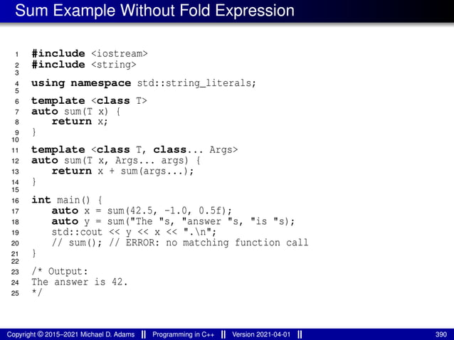 Sum Example Without Fold Expression
1 #include <iostream>
2 #include <string>
3
4 using namespace std::string_literals;
5
6 template <class T>
7 auto sum(T x) {
8 return x;
9 }
10
11 template <class T, class... Args>
12 auto sum(T x, Args... args) {
13 return x + sum(args...);
14 }
15
16 int main() {
17 auto x = sum(42.5, -1.0, 0.5f);
18 auto y = sum("The "s, "answer "s, "is "s);
19 std::cout << y << x << ".n";
20 // sum(); // ERROR: no matching function call
21 }
22
23 /* Output:
24 The answer is 42.
25 */
Copyright © 2015–2021 Michael D. Adams Programming in C++ Version 2021-04-01 390
 