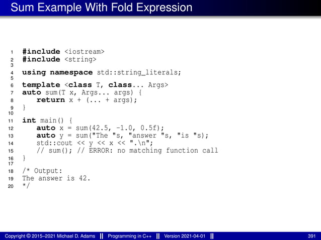 Sum Example With Fold Expression
1 #include <iostream>
2 #include <string>
3
4 using namespace std::string_literals;
5
6 template <class T, class... Args>
7 auto sum(T x, Args... args) {
8 return x + (... + args);
9 }
10
11 int main() {
12 auto x = sum(42.5, -1.0, 0.5f);
13 auto y = sum("The "s, "answer "s, "is "s);
14 std::cout << y << x << ".n";
15 // sum(); // ERROR: no matching function call
16 }
17
18 /* Output:
19 The answer is 42.
20 */
Copyright © 2015–2021 Michael D. Adams Programming in C++ Version 2021-04-01 391
 