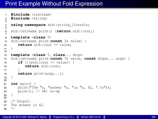 Print Example Without Fold Expression
1 #include <iostream>
2 #include <string>
3
4 using namespace std::string_literals;
5
6 std::ostream& print() {return std::cout;}
7
8 template <class T>
9 std::ostream& print(const T& value) {
10 return std::cout << value;
11 }
12
13 template <class T, class... Args>
14 std::ostream& print(const T& value, const Args&... args) {
15 if (!(std::cout << value)) {
16 return std::cout;
17 }
18 return print(args...);
19 }
20
21 int main() {
22 print("The "s, "answer "s, "is "s, 42, ".n"s);
23 print(); // OK: no-op
24 }
25
26 /* Output:
27 The answer is 42.
28 */
Copyright © 2015–2021 Michael D. Adams Programming in C++ Version 2021-04-01 392
 