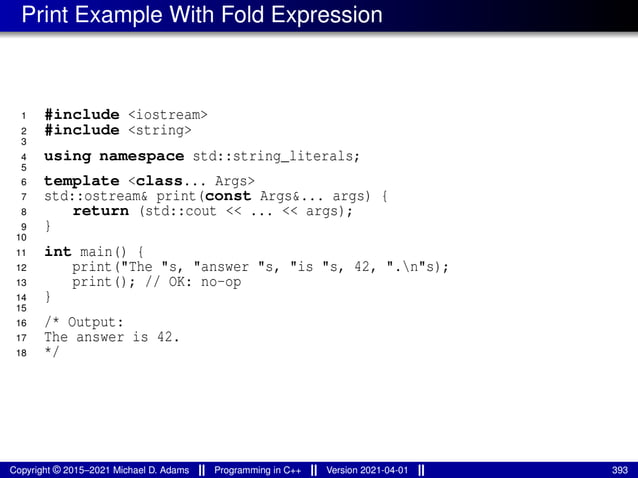Print Example With Fold Expression
1 #include <iostream>
2 #include <string>
3
4 using namespace std::string_literals;
5
6 template <class... Args>
7 std::ostream& print(const Args&... args) {
8 return (std::cout << ... << args);
9 }
10
11 int main() {
12 print("The "s, "answer "s, "is "s, 42, ".n"s);
13 print(); // OK: no-op
14 }
15
16 /* Output:
17 The answer is 42.
18 */
Copyright © 2015–2021 Michael D. Adams Programming in C++ Version 2021-04-01 393
 