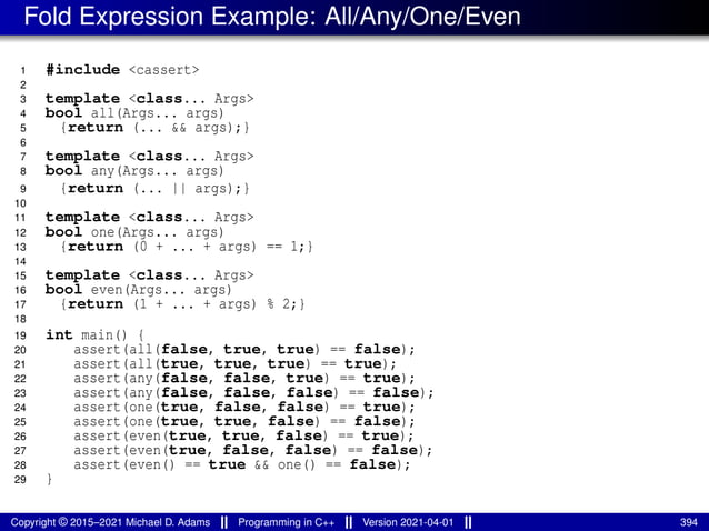 Fold Expression Example: All/Any/One/Even
1 #include <cassert>
2
3 template <class... Args>
4 bool all(Args... args)
5 {return (... && args);}
6
7 template <class... Args>
8 bool any(Args... args)
9 {return (... || args);}
10
11 template <class... Args>
12 bool one(Args... args)
13 {return (0 + ... + args) == 1;}
14
15 template <class... Args>
16 bool even(Args... args)
17 {return (1 + ... + args) % 2;}
18
19 int main() {
20 assert(all(false, true, true) == false);
21 assert(all(true, true, true) == true);
22 assert(any(false, false, true) == true);
23 assert(any(false, false, false) == false);
24 assert(one(true, false, false) == true);
25 assert(one(true, true, false) == false);
26 assert(even(true, true, false) == true);
27 assert(even(true, false, false) == false);
28 assert(even() == true && one() == false);
29 }
Copyright © 2015–2021 Michael D. Adams Programming in C++ Version 2021-04-01 394
 